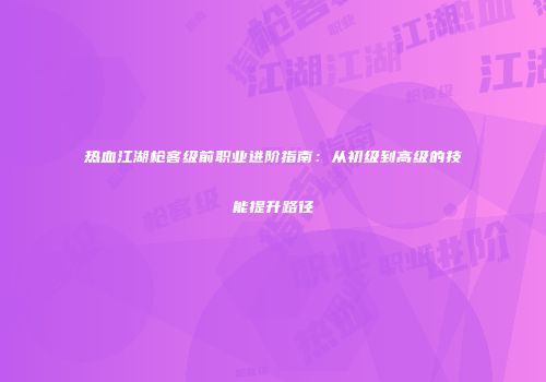 热血江湖枪客级前职业进阶指南：从初级到高级的技能提升路径
