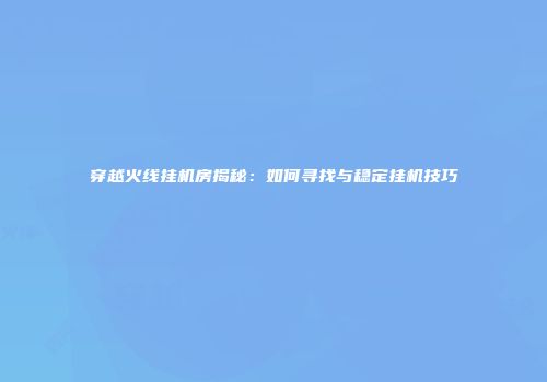 穿越火线挂机房揭秘：如何寻找与稳定挂机技巧