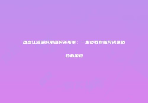 热血江湖端游角色购买指南：一步步教你如何挑选适合的角色