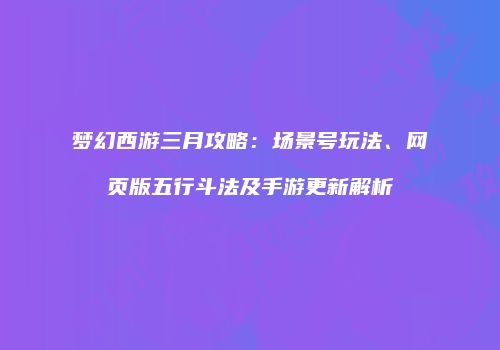 梦幻西游三月攻略：场景号玩法、网页版五行斗法及手游更新解析