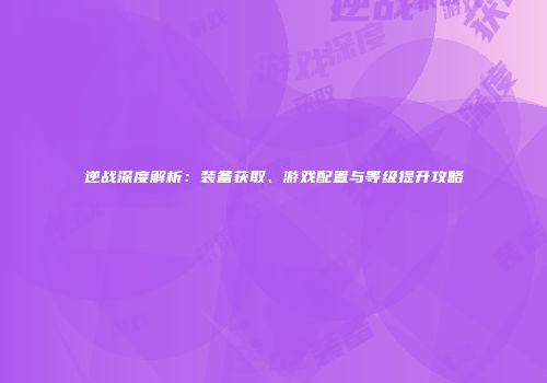 逆战深度解析：装备获取、游戏配置与等级提升攻略