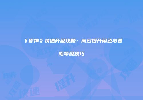 《原神》快速升级攻略：高效提升角色与冒险等级技巧