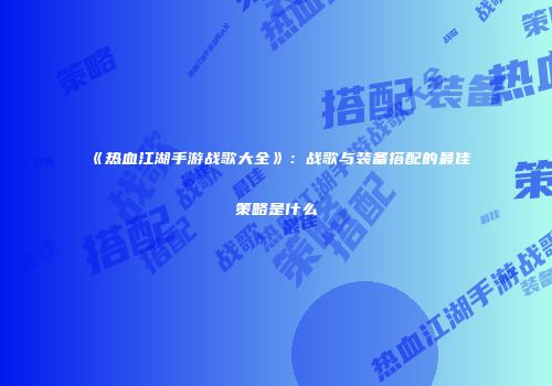 《热血江湖手游战歌大全》：战歌与装备搭配的最佳策略是什么