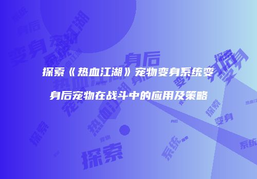 探索《热血江湖》宠物变身系统变身后宠物在战斗中的应用及策略