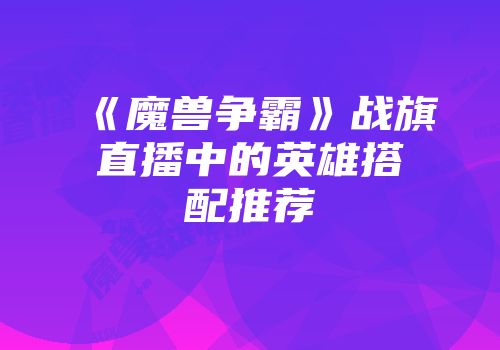 《魔兽争霸》战旗直播中的英雄搭配推荐