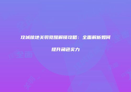 攻城掠地关羽觉醒解锁攻略：全面解析如何提升角色实力