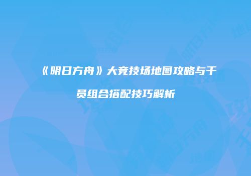 《明日方舟》大竞技场地图攻略与干员组合搭配技巧解析