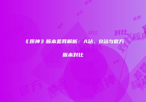 《原神》版本差异解析：A站、B站与官方版本对比