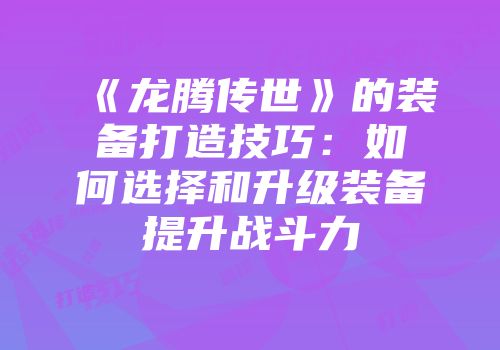 《龙腾传世》的装备打造技巧：如何选择和升级装备提升战斗力