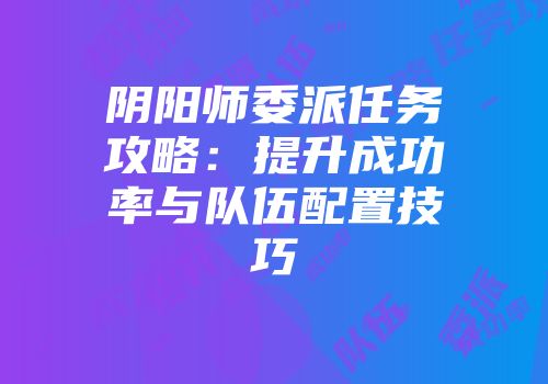 阴阳师委派任务攻略：提升成功率与队伍配置技巧