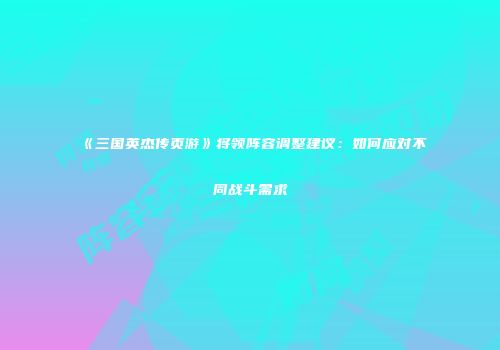 《三国英杰传页游》将领阵容调整建议：如何应对不同战斗需求