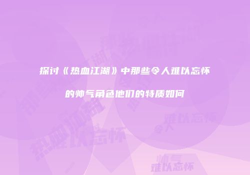探讨《热血江湖》中那些令人难以忘怀的帅气角色他们的特质如何