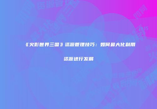 《火影世界三国》资源管理技巧：如何最大化利用资源进行发展