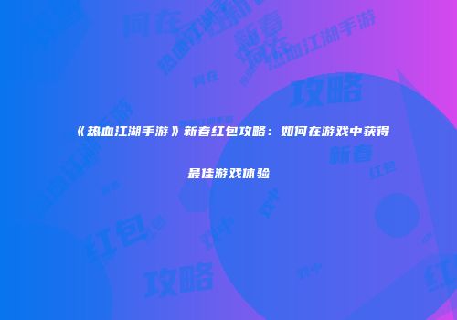 《热血江湖手游》新春红包攻略：如何在游戏中获得最佳游戏体验