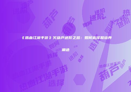 《热血江湖手游》火葫芦进阶之路：如何选择和培养角色