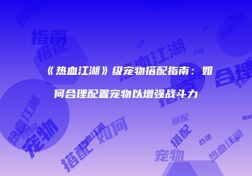 《热血江湖》级宠物搭配指南：如何合理配置宠物以增强战斗力