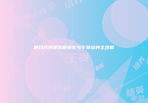 明日方舟重装精英化与干员培养全攻略