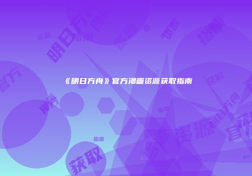 《明日方舟》官方漫画资源获取指南