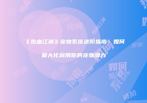 《热血江湖》宠物系统进阶指南：如何最大化利用你的宠物潜力