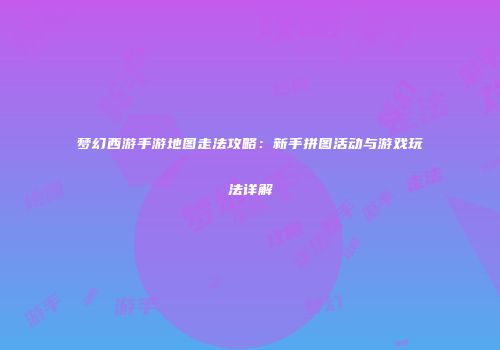 梦幻西游手游地图走法攻略：新手拼图活动与游戏玩法详解