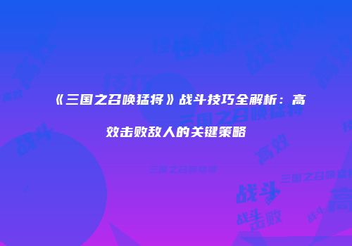《三国之召唤猛将》战斗技巧全解析:高效击败敌人的关键策略