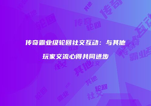 传奇霸业级轮回社交互动：与其他玩家交流心得共同进步
