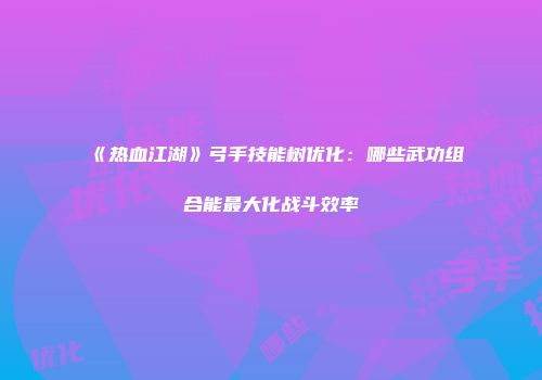 《热血江湖》弓手技能树优化：哪些武功组合能最大化战斗效率