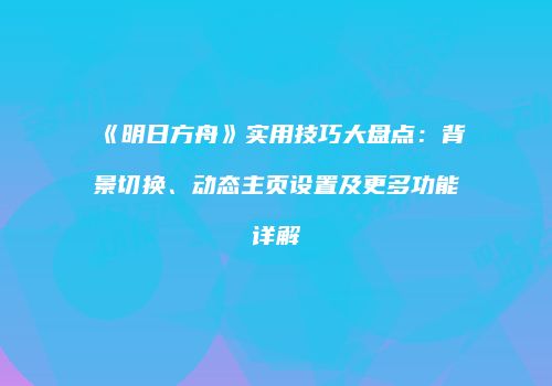 《明日方舟》实用技巧大盘点：背景切换、动态主页设置及更多功能详解