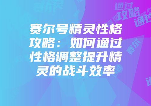赛尔号精灵性格攻略：如何通过性格调整提升精灵的战斗效率