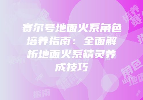 赛尔号地面火系角色培养指南：全面解析地面火系精灵养成技巧