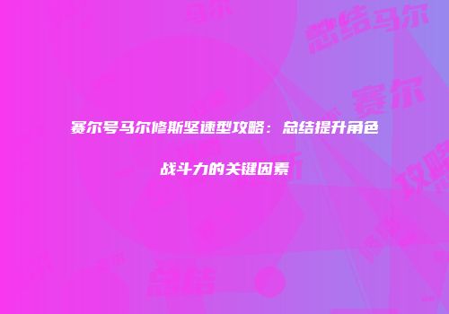 赛尔号马尔修斯坚速型攻略：总结提升角色战斗力的关键因素