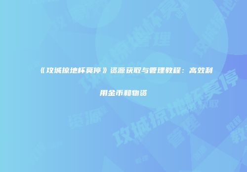《攻城掠地杯莫停》资源获取与管理教程:高效利用金币和物资