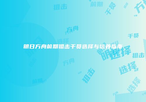 明日方舟前期狙击干员选择与培养指南