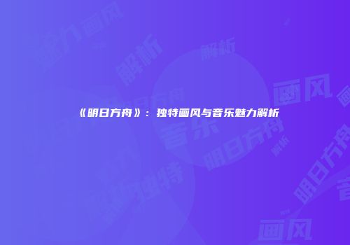 《明日方舟》：独特画风与音乐魅力解析