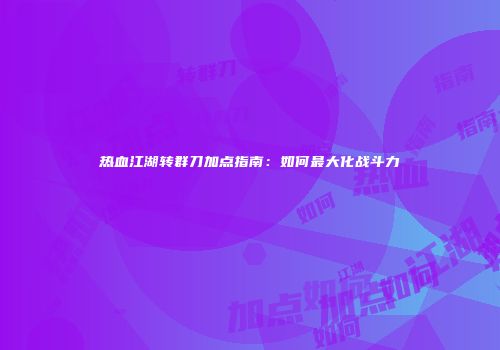 热血江湖转群刀加点指南：如何最大化战斗力