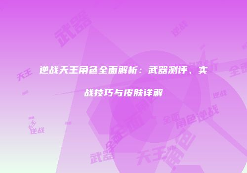 逆战天王角色全面解析：武器测评、实战技巧与皮肤详解
