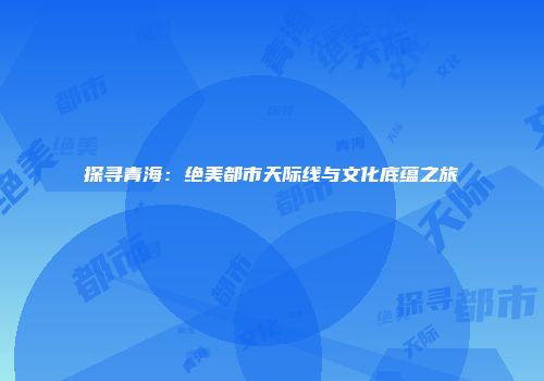探寻青海：绝美都市天际线与文化底蕴之旅