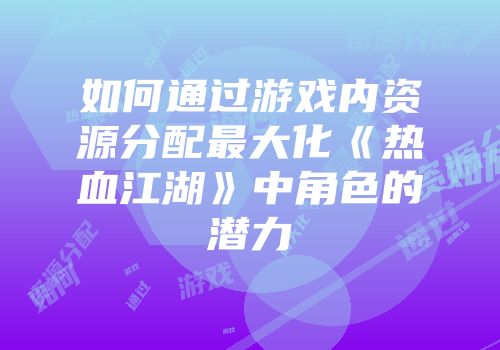如何通过游戏内资源分配最大化《热血江湖》中角色的潜力