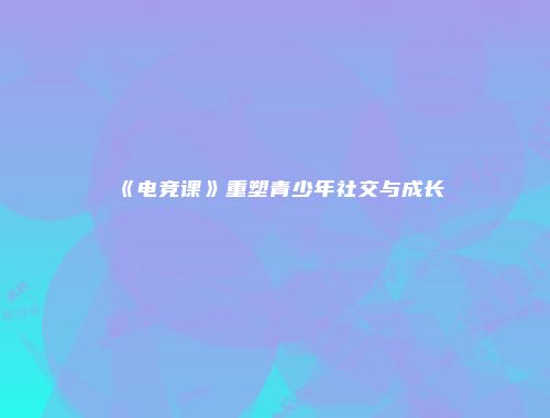 《电竞课》重塑青少年社交与成长
