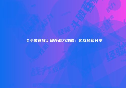 《斗破苍穹》提升战力攻略：实战经验分享