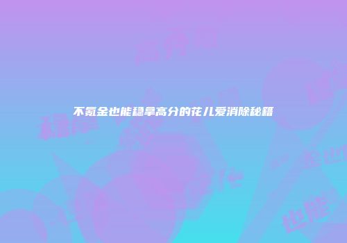 不氪金也能稳拿高分的花儿爱消除秘籍