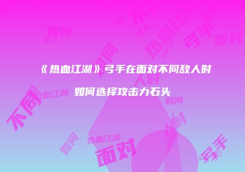 《热血江湖》弓手在面对不同敌人时如何选择攻击力石头