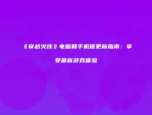 《穿越火线》电脑和手机版更新指南：享受最新游戏体验