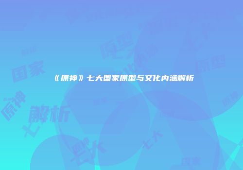 《原神》七大国家原型与文化内涵解析