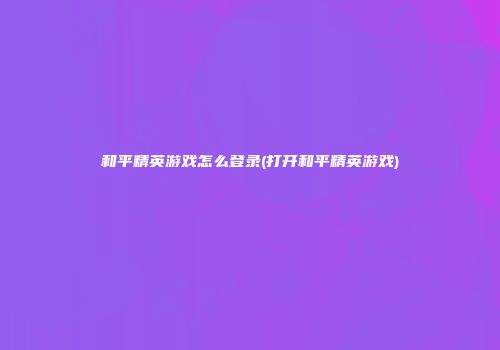 和平精英游戏怎么登录(打开和平精英游戏)