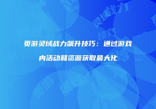 页游灵域战力飙升技巧:通过游戏内活动和资源获取最大化