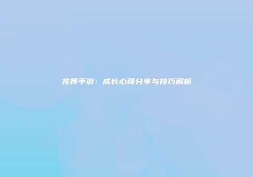龙将手游：成长心得分享与技巧解析