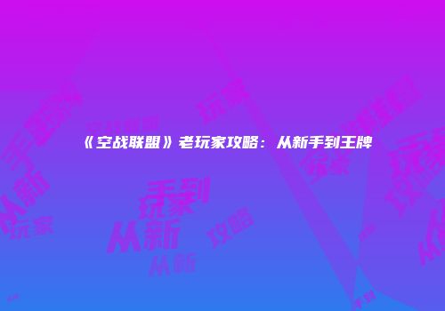 《空战联盟》老玩家攻略：从新手到王牌