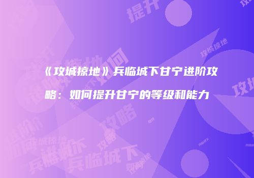 《攻城掠地》兵临城下甘宁进阶攻略：如何提升甘宁的等级和能力