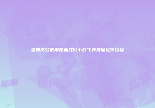 如何高效使用热血江湖中的飞天技能进行拉怪